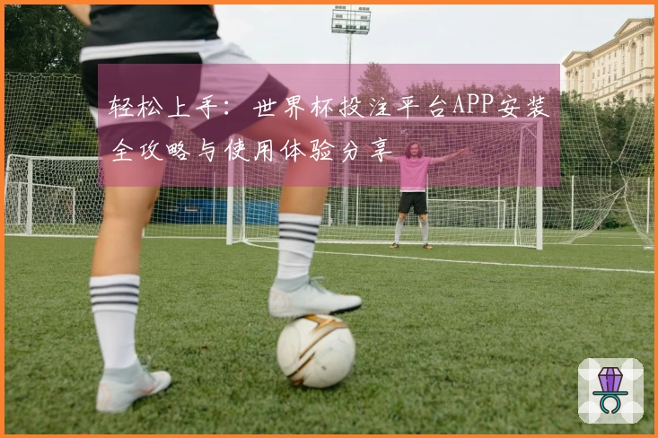 轻松上手：世界杯投注平台APP安装全攻略与使用体验分享